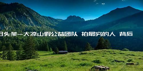 今日头条-大凉山假公益团队 拍最穷的人 背后真相实在让人惊愕